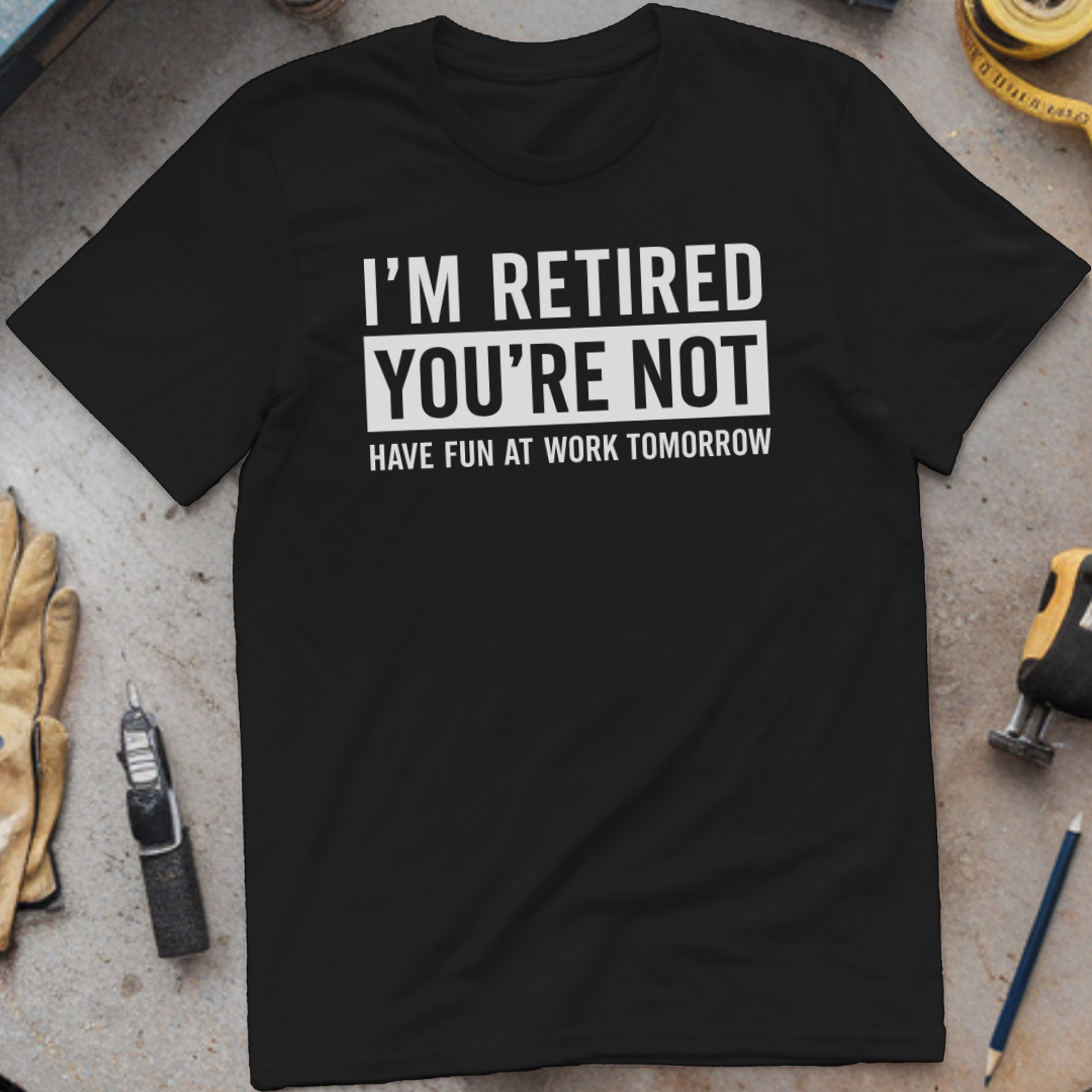 I’m Not Retired, You’re Not. Have Fun at Work Tomorrow